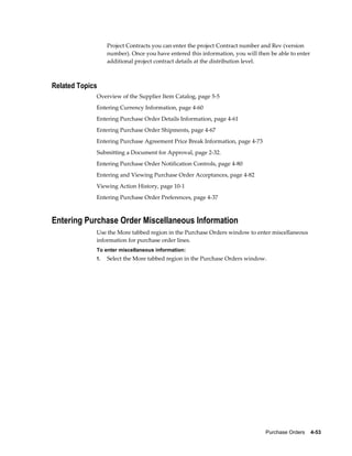 Project Contracts you can enter the project Contract number and Rev (version
                  number). Once you have entered this information, you will then be able to enter
                  additional project contract details at the distribution level.



Related Topics
             Overview of the Supplier Item Catalog, page 5-5
             Entering Currency Information, page 4-60
             Entering Purchase Order Details Information, page 4-61
             Entering Purchase Order Shipments, page 4-67
             Entering Purchase Agreement Price Break Information, page 4-73
             Submitting a Document for Approval, page 2-32.
             Entering Purchase Order Notification Controls, page 4-80
             Entering and Viewing Purchase Order Acceptances, page 4-82
             Viewing Action History, page 10-1
             Entering Purchase Order Preferences, page 4-37



Entering Purchase Order Miscellaneous Information
             Use the More tabbed region in the Purchase Orders window to enter miscellaneous
             information for purchase order lines.
             To enter miscellaneous information:
             1.   Select the More tabbed region in the Purchase Orders window.




                                                                               Purchase Orders    4-53
 