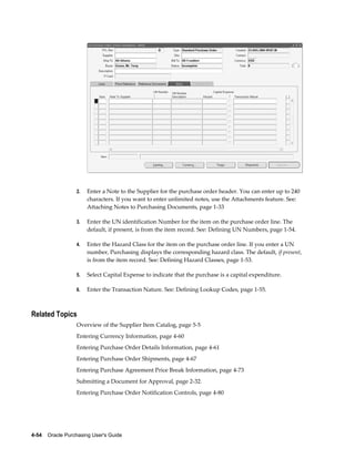 2.   Enter a Note to the Supplier for the purchase order header. You can enter up to 240
                       characters. If you want to enter unlimited notes, use the Attachments feature. See:
                       Attaching Notes to Purchasing Documents, page 1-33

                  3.   Enter the UN identification Number for the item on the purchase order line. The
                       default, if present, is from the item record. See: Defining UN Numbers, page 1-54.

                  4.   Enter the Hazard Class for the item on the purchase order line. If you enter a UN
                       number, Purchasing displays the corresponding hazard class. The default, if present,
                       is from the item record. See: Defining Hazard Classes, page 1-53.

                  5.   Select Capital Expense to indicate that the purchase is a capital expenditure.

                  6.   Enter the Transaction Nature. See: Defining Lookup Codes, page 1-55.



Related Topics
                  Overview of the Supplier Item Catalog, page 5-5
                  Entering Currency Information, page 4-60
                  Entering Purchase Order Details Information, page 4-61
                  Entering Purchase Order Shipments, page 4-67
                  Entering Purchase Agreement Price Break Information, page 4-73
                  Submitting a Document for Approval, page 2-32.
                  Entering Purchase Order Notification Controls, page 4-80




4-54    Oracle Purchasing User's Guide
 
