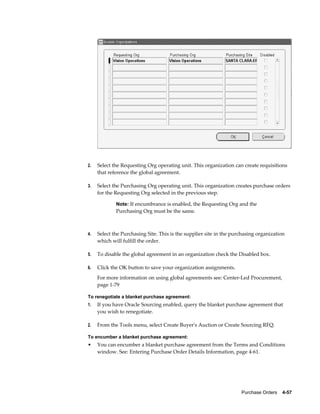 2.   Select the Requesting Org operating unit. This organization can create requisitions
     that reference the global agreement.

3.   Select the Purchasing Org operating unit. This organization creates purchase orders
     for the Requesting Org selected in the previous step.

             Note: If encumbrance is enabled, the Requesting Org and the
             Purchasing Org must be the same.



4.   Select the Purchasing Site. This is the supplier site in the purchasing organization
     which will fulfill the order.

5.   To disable the global agreement in an organization check the Disabled box.

6.   Click the OK button to save your organization assignments.
     For more information on using global agreements see: Center-Led Procurement,
     page 1-79

To renegotiate a blanket purchase agreement:
1.   If you have Oracle Sourcing enabled, query the blanket purchase agreement that
     you wish to renegotiate.

2.   From the Tools menu, select Create Buyer's Auction or Create Sourcing RFQ.

To encumber a blanket purchase agreement:
•    You can encumber a blanket purchase agreement from the Terms and Conditions
     window. See: Entering Purchase Order Details Information, page 4-61.




                                                                     Purchase Orders    4-57
 