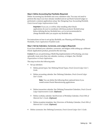 Step 2: Define Accounting Key Flexfields (Required)
Define Accounting key flexfields and cross validation rules. You may not need to
perform this step if you have already installed and set up Oracle General Ledger or
performed a common-applications setup. See: Designing Your Accounting Flexfield,
Oracle General Ledger Implementation Guide.

        Important: If you are, or will be, fully installing other Oracle
        applications, be sure to coordinate with those products' flexfield setup
        before defining the key flexfields here, as it is not recommended to
        change flexfields after you acquire any flexfields data.


For instructions on how to set up key flexfields, see: Planning and Defining Key
Flexfields, Oracle Applications Flexfields Guide.

Step 3: Set Up Calendars, Currencies, and Ledgers (Required)
If you have defined your calendars, currencies, and ledgers while setting up a different
Oracle Applications product, proceed to the next step.
Context: If you are performing a Multi-Org implementation of Purchasing, you may
optionally create more than one calendar, currency, or ledgers. See: Multiple
Organizations in Oracle Applications.
This step involves the following tasks:
•   Set up calendars:
    •   Define period types. See: Defining Period Types, Oracle General Ledger User's
        Guide.

    •   Define accounting calendar. See: Defining Calendars, Oracle General Ledger
        User's Guide.

                Note: You can define the following three optional items if you
                install certain Oracle Manufacturing applications.



    •   Define transaction calendar. See: Defining Transaction Calendars, Oracle General
        Ledger Implementation Guide. (Optional)

    •   Define workday calendar. See:Overview of Workday Calendar, Oracle Bills of
        Material User's Guide. (Optional)

    •   Define exception templates. See: Overview of Workday Calendar, Oracle Bills of
        Material User's Guide. (Optional)


•   Define currencies. See: Defining Currencies, Oracle General Ledger User's Guide.




                                                                           Setting Up    1-5
 
