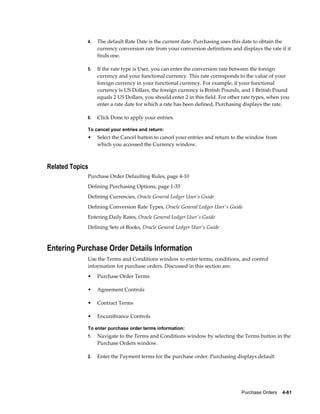 4.   The default Rate Date is the current date. Purchasing uses this date to obtain the
                  currency conversion rate from your conversion definitions and displays the rate if it
                  finds one.

             5.   If the rate type is User, you can enter the conversion rate between the foreign
                  currency and your functional currency. This rate corresponds to the value of your
                  foreign currency in your functional currency. For example, if your functional
                  currency is US Dollars, the foreign currency is British Pounds, and 1 British Pound
                  equals 2 US Dollars, you should enter 2 in this field. For other rate types, when you
                  enter a rate date for which a rate has been defined, Purchasing displays the rate.

             6.   Click Done to apply your entries.

             To cancel your entries and return:
             •    Select the Cancel button to cancel your entries and return to the window from
                  which you accessed the Currency window.



Related Topics
             Purchase Order Defaulting Rules, page 4-10
             Defining Purchasing Options, page 1-33
             Defining Currencies, Oracle General Ledger User's Guide
             Defining Conversion Rate Types, Oracle General Ledger User's Guide
             Entering Daily Rates, Oracle General Ledger User's Guide
             Defining Sets of Books, Oracle General Ledger User's Guide



Entering Purchase Order Details Information
             Use the Terms and Conditions window to enter terms, conditions, and control
             information for purchase orders. Discussed in this section are:
             •    Purchase Order Terms

             •    Agreement Controls

             •    Contract Terms

             •    Encumbrance Controls

             To enter purchase order terms information:
             1.   Navigate to the Terms and Conditions window by selecting the Terms button in the
                  Purchase Orders window.

             2.   Enter the Payment terms for the purchase order. Purchasing displays default




                                                                                 Purchase Orders    4-61
 