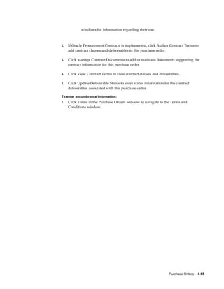 windows for information regarding their use.



2.   If Oracle Procurement Contracts is implemented, click Author Contract Terms to
     add contract clauses and deliverables to this purchase order.

3.   Click Manage Contract Documents to add or maintain documents supporting the
     contract information for this purchase order.

4.   Click View Contract Terms to view contract clauses and deliverables.

5.   Click Update Deliverable Status to enter status information for the contract
     deliverables associated with this purchase order.

To enter encumbrance information:
1.   Click Terms in the Purchase Orders window to navigate to the Terms and
     Conditions window.




                                                                    Purchase Orders    4-65
 