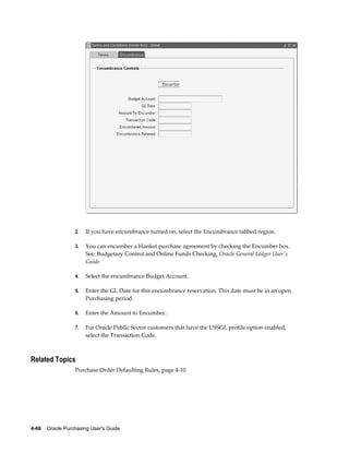 2.   If you have encumbrance turned on, select the Encumbrance tabbed region.

                  3.   You can encumber a blanket purchase agreement by checking the Encumber box.
                       See: Budgetary Control and Online Funds Checking, Oracle General Ledger User's
                       Guide

                  4.   Select the encumbrance Budget Account.

                  5.   Enter the GL Date for this encumbrance reservation. This date must be in an open
                       Purchasing period.

                  6.   Enter the Amount to Encumber.

                  7.   For Oracle Public Sector customers that have the USSGL profile option enabled,
                       select the Transaction Code.



Related Topics
                  Purchase Order Defaulting Rules, page 4-10




4-66    Oracle Purchasing User's Guide
 