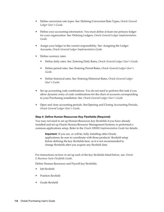 •   Define conversion rate types. See: Defining Conversion Rate Types, Oracle General
                       Ledger User's Guide.

                   •   Define your accounting information. You must define at least one primary ledger
                       for your organization. See: Defining Ledgers, Oracle General Ledger Implementation
                       Guide.

                   •   Assign your ledger to the current responsibility. See: Assigning the Ledger
                       Accounts, Oracle General Ledger Implementation Guide.

                   •   Define currency rates:
                       •   Define daily rates. See: Entering Daily Rates, Oracle General Ledger User's Guide.

                       •   Define period rates. See: Entering Period Rates, Oracle General Ledger User's
                           Guide.

                       •   Define historical rates. See: Entering Historical Rates, Oracle General Ledger
                           User's Guide.


                   •   Set up accounting code combinations. You do not need to perform this task if you
                       allow dynamic entry of code combinations for the chart of accounts corresponding
                       to your Purchasing installation. See: Oracle General Ledger User's Guide

                   •   Open and close accounting periods. See:Opening and Closing Accounting Periods,
                       Oracle General Ledger User's Guide.


                   Step 4: Define Human Resources Key Flexfields (Required)
                   You may not need to set up Human Resources key flexfields if you have already
                   installed and set up Oracle Human Resource Management Systems or performed a
                   common-applications setup. Refer to the Oracle HRMS Implementation Guide for details.

                           Important: If you are, or will be, fully installing other Oracle
                           applications, be sure to coordinate with those products' flexfield setup
                           before defining the key flexfields here, as it is not recommended to
                           change flexfields after you acquire any flexfield data.


                   For instructions on how to set up each of the key flexfields listed below, see: Oracle
                   E-Business Suite Flexfields Guide.
                   Define Human Resources and Payroll key flexfields:
                   •   Job flexfield

                   •   Position flexfield

                   •   Grade flexfield




1-6    Oracle Purchasing User's Guide
 