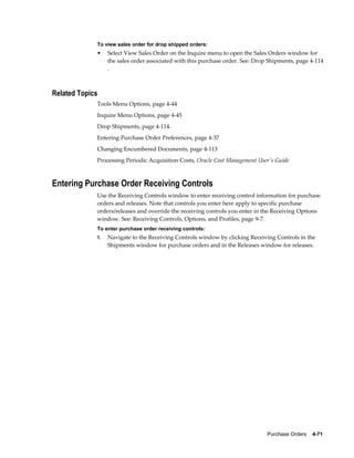 To view sales order for drop shipped orders:
             •    Select View Sales Order on the Inquire menu to open the Sales Orders window for
                  the sales order associated with this purchase order. See: Drop Shipments, page 4-114
                  .



Related Topics
             Tools Menu Options, page 4-44
             Inquire Menu Options, page 4-45
             Drop Shipments, page 4-114.
             Entering Purchase Order Preferences, page 4-37
             Changing Encumbered Documents, page 4-113
             Processing Periodic Acquisition Costs, Oracle Cost Management User's Guide



Entering Purchase Order Receiving Controls
             Use the Receiving Controls window to enter receiving control information for purchase
             orders and releases. Note that controls you enter here apply to specific purchase
             orders/releases and override the receiving controls you enter in the Receiving Options
             window. See: Receiving Controls, Options, and Profiles, page 9-7.
             To enter purchase order receiving controls:
             1.   Navigate to the Receiving Controls window by clicking Receiving Controls in the
                  Shipments window for purchase orders and in the Releases window for releases.




                                                                                Purchase Orders    4-71
 