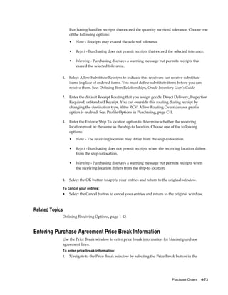 Purchasing handles receipts that exceed the quantity received tolerance. Choose one
                  of the following options:
                  •   None - Receipts may exceed the selected tolerance.

                  •   Reject - Purchasing does not permit receipts that exceed the selected tolerance.

                  •   Warning - Purchasing displays a warning message but permits receipts that
                      exceed the selected tolerance.


             6.   Select Allow Substitute Receipts to indicate that receivers can receive substitute
                  items in place of ordered items. You must define substitute items before you can
                  receive them. See: Defining Item Relationships, Oracle Inventory User's Guide

             7.   Enter the default Receipt Routing that you assign goods: Direct Delivery, Inspection
                  Required, orStandard Receipt. You can override this routing during receipt by
                  changing the destination type, if the RCV: Allow Routing Override user profile
                  option is enabled. See: Profile Options in Purchasing, page C-1.

             8.   Enter the Enforce Ship To location option to determine whether the receiving
                  location must be the same as the ship-to location. Choose one of the following
                  options:
                  •   None - The receiving location may differ from the ship-to location.

                  •   Reject - Purchasing does not permit receipts when the receiving location differs
                      from the ship-to location.

                  •   Warning - Purchasing displays a warning message but permits receipts when
                      the receiving location differs from the ship-to location.


             9.   Select the OK button to apply your entries and return to the original window.

             To cancel your entries:
             •    Select the Cancel button to cancel your entries and return to the original window.



Related Topics
             Defining Receiving Options, page 1-42



Entering Purchase Agreement Price Break Information
             Use the Price Break window to enter price break information for blanket purchase
             agreement lines.
             To enter price break information:
             1.   Navigate to the Price Break window by selecting the Price Break button in the




                                                                                  Purchase Orders    4-73
 