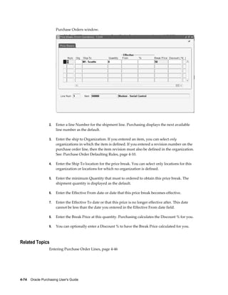Purchase Orders window.




                  2.   Enter a line Number for the shipment line. Purchasing displays the next available
                       line number as the default.

                  3.   Enter the ship to Organization. If you entered an item, you can select only
                       organizations in which the item is defined. If you entered a revision number on the
                       purchase order line, then the item revision must also be defined in the organization.
                       See: Purchase Order Defaulting Rules, page 4-10.

                  4.   Enter the Ship To location for the price break. You can select only locations for this
                       organization or locations for which no organization is defined.

                  5.   Enter the minimum Quantity that must to ordered to obtain this price break. The
                       shipment quantity is displayed as the default.

                  6.   Enter the Effective From date or date that this price break becomes effective.

                  7.   Enter the Effective To date or that this price is no longer effective after. This date
                       cannot be less than the date you entered in the Effective From date field.

                  8.   Enter the Break Price at this quantity. Purchasing calculates the Discount % for you.

                  9.   You can optionally enter a Discount % to have the Break Price calculated for you.



Related Topics
                  Entering Purchase Order Lines, page 4-46




4-74    Oracle Purchasing User's Guide
 