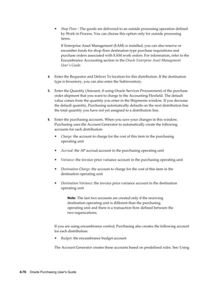 •   Shop Floor - The goods are delivered to an outside processing operation defined
                           by Work in Process. You can choose this option only for outside processing
                           items.
                           If Enterprise Asset Management (EAM) is installed, you can also reserve or
                           encumber funds for shop floor destination type purchase requisitions and
                           purchase orders associated with EAM work orders. For information, refer to the
                           Encumbrance Accounting section in the Oracle Enterprise Asset Management
                           User's Guide.


                  4.   Enter the Requestor and Deliver To location for this distribution. If the destination
                       type is Inventory, you can also enter the Subinventory.

                  5.   Enter the Quantity (Amount, if using Oracle Services Procurement) of the purchase
                       order shipment that you want to charge to the Accounting Flexfield. The default
                       value comes from the quantity you enter in the Shipments window. If you decrease
                       the default quantity, Purchasing automatically defaults on the next distribution line
                       the total quantity you have not yet assigned to a distribution line.

                  6.   Enter the purchasing accounts. When you save your changes in this window,
                       Purchasing uses the Account Generator to automatically create the following
                       accounts for each distribution:
                       •   Charge: the account to charge for the cost of this item in the purchasing
                           operating unit

                       •   Accrual: the AP accrual account in the purchasing operating unit

                       •   Variance: the invoice price variance account in the purchasing operating unit

                       •   Destination Charge: the account to charge for the cost of this item in the
                           destination operating unit

                       •   Destination Variance: the invoice price variance account in the destination
                           operating unit

                                Note: The last two accounts are created only if the receiving
                                destination operating unit is different than the purchasing
                                operating unit and there is a transaction flow defined between the
                                two organizations.


                       If you are using encumbrance control, Purchasing also creates the following account
                       for each distribution:
                       •   Budget: the encumbrance budget account

                       The Account Generator creates these accounts based on predefined rules. See: Using




4-76    Oracle Purchasing User's Guide
 