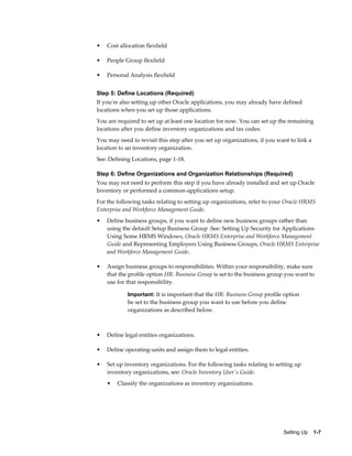 •   Cost allocation flexfield

•   People Group flexfield

•   Personal Analysis flexfield


Step 5: Define Locations (Required)
If you're also setting up other Oracle applications, you may already have defined
locations when you set up those applications.
You are required to set up at least one location for now. You can set up the remaining
locations after you define inventory organizations and tax codes.
You may need to revisit this step after you set up organizations, if you want to link a
location to an inventory organization.
See: Defining Locations, page 1-18.

Step 6: Define Organizations and Organization Relationships (Required)
You may not need to perform this step if you have already installed and set up Oracle
Inventory or performed a common-applications setup.
For the following tasks relating to setting up organizations, refer to your Oracle HRMS
Enterprise and Workforce Management Guide.
•   Define business groups, if you want to define new business groups rather than
    using the default Setup Business Group .See: Setting Up Security for Applications
    Using Some HRMS Windows, Oracle HRMS Enterprise and Workforce Management
    Guide and Representing Employers Using Business Groups, Oracle HRMS Enterprise
    and Workforce Management Guide.

•   Assign business groups to responsibilities. Within your responsibility, make sure
    that the profile option HR: Business Group is set to the business group you want to
    use for that responsibility.

            Important: It is important that the HR: Business Group profile option
            be set to the business group you want to use before you define
            organizations as described below.



•   Define legal entities organizations.

•   Define operating-units and assign them to legal entities.

•   Set up inventory organizations. For the following tasks relating to setting up
    inventory organizations, see: Oracle Inventory User's Guide.
    •   Classify the organizations as inventory organizations.




                                                                           Setting Up    1-7
 