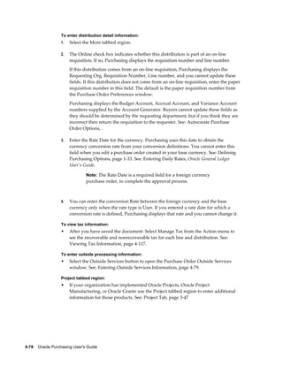 To enter distribution detail information:
                  1.   Select the More tabbed region.

                  2.   The Online check box indicates whether this distribution is part of an on-line
                       requisition. If so, Purchasing displays the requisition number and line number.
                       If this distribution comes from an on-line requisition, Purchasing displays the
                       Requesting Org, Requisition Number, Line number, and you cannot update these
                       fields. If this distribution does not come from an on-line requisition, enter the paper
                       requisition number in this field. The default is the paper requisition number from
                       the Purchase Order Preferences window.
                       Purchasing displays the Budget Account, Accrual Account, and Variance Account
                       numbers supplied by the Account Generator. Buyers cannot update these fields as
                       they should be determined by the requesting department, but if you think they are
                       incorrect then return the requisition to the requester. See: Autocreate Purchase
                       Order Options, .

                  3.   Enter the Rate Date for the currency. Purchasing uses this date to obtain the
                       currency conversion rate from your conversion definitions. You cannot enter this
                       field when you edit a purchase order created in your base currency. See: Defining
                       Purchasing Options, page 1-33. See: Entering Daily Rates, Oracle General Ledger
                       User's Guide.

                                Note: The Rate Date is a required field for a foreign currency
                                purchase order, to complete the approval process.



                  4.   You can enter the conversion Rate between the foreign currency and the base
                       currency only when the rate type is User. If you entered a rate date for which a
                       conversion rate is defined, Purchasing displays that rate and you cannot change it.

                  To view tax information:
                  •    After you have saved the document: Select Manage Tax from the Action menu to
                       see the recoverable and nonrecoverable tax for each line and distribution. See:
                       Viewing Tax Information, page 4-117.

                  To enter outside processing information:
                  •    Select the Outside Services button to open the Purchase Order Outside Services
                       window. See: Entering Outside Services Information, page 4-79.

                  Project tabbed region:
                  •    If your organization has implemented Oracle Projects, Oracle Project
                       Manufacturing, or Oracle Grants use the Project tabbed region to enter additional
                       information for those products. See: Project Tab, page 3-47




4-78    Oracle Purchasing User's Guide
 
