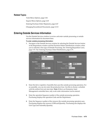 Related Topics
             Tools Menu Options, page 4-44
             Inquire Menu Options, page 4-45
             Entering Purchase Order Shipments, page 4-67
             Changing Encumbered Documents, page 4-113



Entering Outside Services Information
             Use the Outside Services window to review and enter outside processing or outside
             services information for document lines.
             To enter outside processing information:
             1.   Navigate to the Outside Services window by selecting the Outside Services button
                  in the Requisitions window and the Purchase Orders Distributions window when
                  you've selected a line type of Outside Processing. See: Entering Requisition Lines,
                  page 3-51. See: Entering Purchase Order Distributions, page 4-75.




             2.   Enter the Job or repetitive Assembly that uses this outside processing operation. For
                  an assembly, you can also enter the production Line. Use this to choose a schedule
                  with the earliest first unit start date. Note: If this is an Enterprise Asset
                  Management controlled item, only work order information can be entered.

             3.   Enter the operation Sequence number of the outside processing operation.
                  Purchasing displays the operation Code and the Department.

             4.   Enter the Sequence number of the resource the outside processing operation uses.
                  Purchasing displays the resource UOM and Quantity. Purchasing also displays the
                  Unit Type and Assembly Quantity.




                                                                                 Purchase Orders    4-79
 