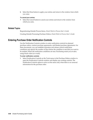 5.   Select the Done button to apply your entries and return to the window from which
                       you came.

                  To cancel your entries:
                  •    Select the Cancel button to cancel your entries and return to the window from
                       which you came.



Related Topics
                  Requisitioning Outside Process Items, Oracle Work in Process User's Guide
                  Creating Outside Processing Purchase Orders, Oracle Work in Process User's Guide



Entering Purchase Order Notification Controls
                  Use the Notification Controls window to enter notification controls for planned
                  purchase orders, contract purchase agreements, and blanket purchase agreements. For
                  these documents, you can establish expiration and release control notification
                  conditions and specify the number of days before the condition is met that you want to
                  be notified. When the notification conditions are met, Purchasing sends you an alert,
                  using Oracle Alert (or e-mail).
                  To enter notification controls:
                  1.   Select Notification Controls on the Tools menu in the Purchase Orders window to
                       open the Notification Controls window and display any existing controls. The
                       Notification Controls option is active on the menu only when there is no unsaved
                       information for the purchase order.




4-80    Oracle Purchasing User's Guide
 