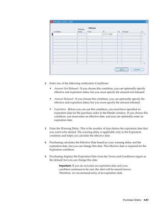 2.   Enter one of the following notification Conditions:
     •   Amount Not Released - If you choose this condition, you can optionally specify
         effective and expiration dates, but you must specify the amount not released.

     •   Amount Released - If you choose this condition, you can optionally specify the
         effective and expiration dates, but you must specify the amount released.

     •   Expiration - Before you can use this condition, you must have specified an
         expiration date for the purchase order in the Details window. If you choose this
         condition, you must enter an effective date, and you can optionally enter an
         expiration date.


3.   Enter the Warning Delay. This is the number of days before the expiration date that
     you want to be alerted. The warning delay is applicable only to the Expiration
     condition and helps you calculate the effective date.

4.   Purchasing calculates the Effective Date based on your warning delay and the
     expiration date, but you can change this date. The effective date is required for the
     Expiration condition.

5.   Purchasing displays the Expiration Date from the Terms and Conditions region as
     the default, but you can change this date.

             Important: If you do not enter an expiration date and your
             condition continues to be met, the alert will be issued forever.
             Therefore, we recommend entry of an expiration date.




                                                                     Purchase Orders    4-81
 