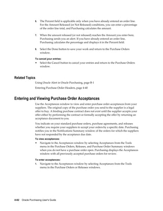 6.   The Percent field is applicable only when you have already entered an order line.
                       For the Amount Released (or Not Released) conditions, you can enter a percentage
                       of the order line total, and Purchasing calculates the amount.

                  7.   When the amount released (or not released) reaches the Amount you enter here,
                       Purchasing sends you an alert. If you have already entered an order line,
                       Purchasing calculates the percentage and displays it in the Percent field.

                  8.   Select the Done button to save your work and return to the Purchase Orders
                       window.

                  To cancel your entries:
                  •    Select the Cancel button to cancel your entries and return to the Purchase Orders
                       window.



Related Topics
                  Using Oracle Alert in Oracle Purchasing, page B-1
                  Entering Purchase Order Headers, page 4-40



Entering and Viewing Purchase Order Acceptances
                  Use the Acceptances window to view and enter purchase order acceptances from your
                  suppliers. The original copy of the purchase order you send to the supplier is a legal
                  offer to buy. A binding purchase contract does not exist until the supplier accepts your
                  offer either by performing the contract or formally accepting the offer by returning an
                  acceptance document to you.
                  You indicate on your standard purchase orders, purchase agreements, and releases
                  whether you require your suppliers to accept your orders by a specific date. Purchasing
                  notifies you in the Notifications Summary window of the orders for which the suppliers
                  have not responded by the acceptance due date.
                  To view acceptances:
                  •    Navigate to the Acceptances window by selecting Acceptances from the Tools
                       menu in the Purchase Orders, Releases, and Purchase Order Summary windows
                       when you do not have a purchase order open. Purchasing displays the Acceptances
                       window with all previously accepted purchase orders for review.

                  To enter acceptances:
                  1.   Navigate to the Acceptances window by selecting Acceptances from the Tools
                       menu in the Purchase Orders or Releases windows.




4-82    Oracle Purchasing User's Guide
 