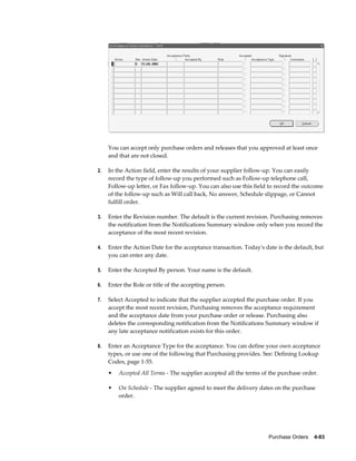 You can accept only purchase orders and releases that you approved at least once
     and that are not closed.

2.   In the Action field, enter the results of your supplier follow-up. You can easily
     record the type of follow-up you performed such as Follow-up telephone call,
     Follow-up letter, or Fax follow-up. You can also use this field to record the outcome
     of the follow-up such as Will call back, No answer, Schedule slippage, or Cannot
     fulfill order.

3.   Enter the Revision number. The default is the current revision. Purchasing removes
     the notification from the Notifications Summary window only when you record the
     acceptance of the most recent revision.

4.   Enter the Action Date for the acceptance transaction. Today's date is the default, but
     you can enter any date.

5.   Enter the Accepted By person. Your name is the default.

6.   Enter the Role or title of the accepting person.

7.   Select Accepted to indicate that the supplier accepted the purchase order. If you
     accept the most recent revision, Purchasing removes the acceptance requirement
     and the acceptance date from your purchase order or release. Purchasing also
     deletes the corresponding notification from the Notifications Summary window if
     any late acceptance notification exists for this order.

8.   Enter an Acceptance Type for the acceptance. You can define your own acceptance
     types, or use one of the following that Purchasing provides. See: Defining Lookup
     Codes, page 1-55.
     •   Accepted All Terms - The supplier accepted all the terms of the purchase order.

     •   On Schedule - The supplier agreed to meet the delivery dates on the purchase
         order.




                                                                     Purchase Orders    4-83
 