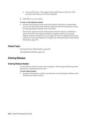•   Unacceptable Changes - The supplier made modifications to the terms of the
                           purchase order that you do not find acceptable.


                  9.   Click OK to save your entries.

                  To enter or view eSignature details:
                  •    If Oracle Procurement Contracts and Oracle Quality eRecords are implemented,
                       you can view the details of the electronic signatures from the Acceptances window
                       by selecting eSignature Details in the Tools menu.
                       The elctronic signature feature of Oracle Procurement Contracts is enabled for a
                       specific document and requires that both the supplier and the buyer provide
                       eSignatures before the document can be approved. Once the eSignatures have been
                       entered you must check Signatures Complete. See: Entering Purchase Order Details
                       Information, page 4-61.



Related Topics
                  Entering Purchase Order Headers, page 4-40
                  Entering Release Headers, page 4-84



Entering Releases

Entering Release Headers
                  Use the Releases window to enter, edit, and approve releases against blanket purchase
                  agreements or planned purchase orders.
                  To enter release headers:
                  1.   Navigate to the Releases window from the menu or by clicking New Release in the
                       Find Purchase Orders window.




4-84    Oracle Purchasing User's Guide
 