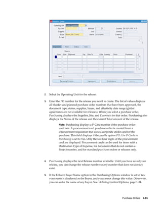 2.   Select the Operating Unit for the release.

3.   Enter the PO number for the release you want to create. The list of values displays
     all blanket and planned purchase order numbers that have been approved, the
     document type, status, supplier, buyer, and effectivity date range (global
     agreements are not available for releases). When you select a purchase order,
     Purchasing displays the Supplier, Site, and Currency for that order. Purchasing also
     displays the Status of the release and the current Total amount of the release.

             Note: Purchasing displays a P-Card number if the purchase order
             used one. A procurement card purchase order is created from a
             iProcurement requisition that used a corporate credit card for the
             purchase. This field displays if the profile option PO: Use P-Cards in
             Purchasing is set to Yes. Only the last four digits of the procurement
             card are displayed. Procurement cards can be used for items with a
             Destination Type of Expense, for documents that do not contain a
             Project number, and for standard purchase orders or releases only.



4.   Purchasing displays the next Release number available. Until you have saved your
     release, you can change the release number to any number that does not already
     exist.

5.   If the Enforce Buyer Name option in the Purchasing Options window is set to Yes,
     your name is displayed as the Buyer, and you cannot change this value. Otherwise,
     you can enter the name of any buyer. See: Defining Control Options, page 1-34.




                                                                     Purchase Orders    4-85
 