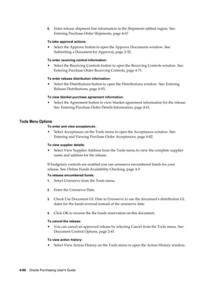 6.   Enter release shipment line information in the Shipments tabbed region. See:
                       Entering Purchase Order Shipments, page 4-67

                  To take approval actions:
                  •    Select the Approve button to open the Approve Documents window. See:
                       Submitting a Document for Approval, page 2-32.

                  To enter receiving control information:
                  •    Select the Receiving Controls button to open the Receiving Controls window. See:
                       Entering Purchase Order Receiving Controls, page 4-71.

                  To enter release distribution information:
                  •    Select the Distributions button to open the Distributions window. See: Entering
                       Release Distributions, page 4-93.

                  To view blanket purchase agreement information:
                  •    Select the Agreement button to view blanket agreement information for the release.
                       See: Entering Purchase Order Details Information, page 4-61.


Tools Menu Options
                  To enter and view acceptances:
                  •    Select Acceptances on the Tools menu to open the Acceptances window. See:
                       Entering and Viewing Purchase Order Acceptances, page 4-82.

                  To view supplier details:
                  •    Select View Supplier Address from the Tools menu to view the complete supplier
                       name and address for the release.

                  If budgetary controls are enabled you can unreserve encumbered funds for your
                  release. See: Online Funds Availability Checking, page 4-5
                  To release encumbered funds:
                  1.   Select Unreserve from the Tools menu.

                  2.   Enter the Unreserve Date.

                  3.   Check Use Document GL Date to Unreserve to use the document's distribution GL
                       dates for the funds reversal instead of the unreserve date.

                  4.   Click OK to reverse the the funds reservation on this document.

                  To cancel the release:
                  •    You can cancel an approved release by selecting Cancel from the Tools menu. See:
                       Document Control Options, page 2-41

                  To view action history:
                  •    Select View Action History on the Tools menu to open the Action History window.




4-86    Oracle Purchasing User's Guide
 