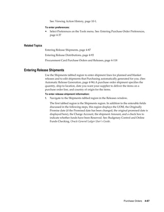 See: Viewing Action History, page 10-1.

                 To enter preferences:
                 •    Select Preferences on the Tools menu. See: Entering Purchase Order Preferences,
                      page 4-37


Related Topics
                 Entering Release Shipments, page 4-87
                 Entering Release Distributions, page 4-93
                 Procurement Card Purchase Orders and Releases, page 4-118


Entering Release Shipments
                 Use the Shipments tabbed region to enter shipment lines for planned and blanket
                 releases and to edit shipments that Purchasing automatically generated for you. (See:
                 Automatic Release Generation, page 4-96) A purchase order shipment specifies the
                 quantity, ship-to location, date you want your supplier to deliver the items on a
                 purchase order line, and country of origin for the items.
                 To enter release shipment information:
                 1.   Navigate to the Shipments tabbed region in the Releases window.
                      The first tabbed region is the Shipments region. In addition to the enterable fields
                      discussed in the following steps, this region displays the UOM, the Originally
                      Promise date (if the Promised date has been changed, the original promised date is
                      displayed here), the Charge Account, the shipment Amount, and a check box to
                      indicate whether funds have been Reserved. See: Budgetary Control and Online
                      Funds Checking, Oracle General Ledger User's Guide.




                                                                                     Purchase Orders    4-87
 