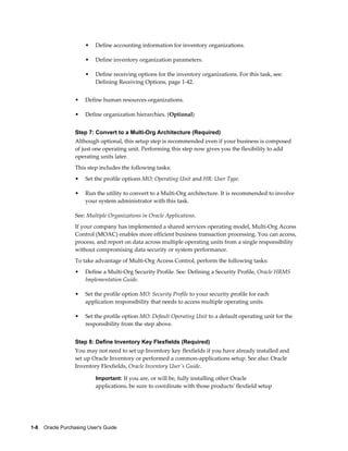 •   Define accounting information for inventory organizations.

                       •   Define inventory organization parameters.

                       •   Define receiving options for the inventory organizations. For this task, see:
                           Defining Receiving Options, page 1-42.


                   •   Define human resources organizations.

                   •   Define organization hierarchies. (Optional)


                   Step 7: Convert to a Multi-Org Architecture (Required)
                   Although optional, this setup step is recommended even if your business is composed
                   of just one operating unit. Performing this step now gives you the flexibility to add
                   operating units later.
                   This step includes the following tasks:
                   •   Set the profile options MO: Operating Unit and HR: User Type.

                   •   Run the utility to convert to a Multi-Org architecture. It is recommended to involve
                       your system administrator with this task.

                   See: Multiple Organizations in Oracle Applications.
                   If your company has implemented a shared services operating model, Multi-Org Access
                   Control (MOAC) enables more efficient business transaction processing. You can access,
                   process, and report on data across multiple operating units from a single responsibility
                   without compromising data security or system performance.
                   To take advantage of Multi-Org Access Control, perform the following tasks:
                   •   Define a Multi-Org Security Profile. See: Defining a Security Profile, Oracle HRMS
                       Implementation Guide.

                   •   Set the profile option MO: Security Profile to your security profile for each
                       application responsibility that needs to access multiple operating units.

                   •   Set the profile option MO: Default Operating Unit to a default operating unit for the
                       responsibility from the step above.


                   Step 8: Define Inventory Key Flexfields (Required)
                   You may not need to set up Inventory key flexfields if you have already installed and
                   set up Oracle Inventory or performed a common-applications setup. See also: Oracle
                   Inventory Flexfields, Oracle Inventory User's Guide.

                           Important: If you are, or will be, fully installing other Oracle
                           applications, be sure to coordinate with those products' flexfield setup




1-8    Oracle Purchasing User's Guide
 