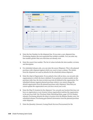 2.   Enter the line Number for the shipment line. If you enter a new shipment line,
                       Purchasing displays the next sequential line number available. You can enter any
                       line number greater than zero that does not already exist.

                  3.   Enter the source Line number. The list of values includes the item number, revision,
                       and description.

                  4.   For scheduled releases only, you can enter the source Shipment. This is the planned
                       purchase order shipment against which you want to issue a release. The details
                       from the shipment are used as defaults for the scheduled release shipment.

                  5.   Enter the ship-to Organization. If you picked a line with an item, you can pick only
                       organizations in which the item is defined. If you picked a revision number on the
                       purchase order line, the item revision must also be defined in the organization. For
                       scheduled releases (against planned purchase orders), you cannot change the
                       default organization from the planned purchase order shipment. Note that you
                       cannot update the organization once you have saved your work.

                  6.   Enter the Ship-To location for the shipment. You can pick any location that does not
                       have an organization or any location whose organization matches the organization
                       in the previous field. See: Purchase Order Defaulting Rules, page 4-10 For blanket
                       releases, Purchasing defaults the ship-to location from the Release Header zone. For
                       scheduled releases, Purchasing gets default information from the planned purchase
                       order shipment.

                  7.   Enter the Quantity (Amount, if using Oracle Services Procurement) for the




4-88    Oracle Purchasing User's Guide
 