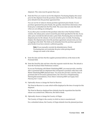 shipment. This value must be greater than zero.

8.   Enter the Price you want to use for this shipment. Purchasing displays the actual
     price for the shipment from the purchase order line price for the item. The actual
     price defaults from the purchase agreement line.
     You can use list of values to choose purchase agreement price breaks. If your
     purchase agreement has price breaks, the quantity entered here determines what
     break price is defaulted into the Price field. The cursor does not enter this field
     when you are editing an existing line.
     If you allow price override for this purchase order line in the Purchase Orders
     window, the release price cannot exceed the price limit specified for the line. If you
     allow price override but did not enter a price limit, Purchasing does not check the
     shipment price for the releases. If you do not allow price override, Purchasing
     displays the shipment price from the purchase agreement and prevents you from
     navigating to this field. This field can be defaulted from the purchase agreement
     price breaks if you have entered a sufficient quantity.

             Note: If you manually override the defaulted price, Oracle
             Purchasing does not recalculate the price when pricing related
             changes are made to the release.



9.   Enter the date and time that the supplier promised delivery of the items in the
     Promised field.

10. Enter the Need By date and time when the requester needs the item. The default is
     from the Purchase Order Preferences window.
     If you use Purchasing with Master Scheduling/MRP, you must provide a need-by
     date or promised date for shipments that correspond to purchase order lines with
     Master Scheduling/MRP planned items. You must also provide a need-by date or
     promised date for Inventory planned items. See: Overview of Implementing
     Planning Recommendations, Oracle Master Scheduling/MRP and Supply Chain
     Planning User's Guide.

11. Optionally choose or change the Note for Receiver.

     The Note for Receiver is a note which will be displayed at the time of receipt for this
     shipment.
     The Note for Receiver displayed here defaults from the requisition line that this
     release was created from. Otherwise, this field is blank.

12. Optionally choose or change the Country of Origin.

     The Country of Origin is the country in which an item is manufactured.
     For a scheduled release, the Country of Origin defaults from the planned purchase




                                                                     Purchase Orders    4-89
 