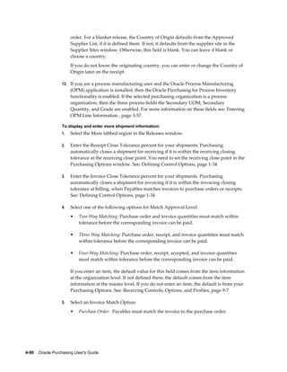 order. For a blanket release, the Country of Origin defaults from the Approved
                       Supplier List, if it is defined there. If not, it defaults from the supplier site in the
                       Supplier Sites window. Otherwise, this field is blank. You can leave it blank or
                       choose a country.
                       If you do not know the originating country, you can enter or change the Country of
                       Origin later on the receipt.

                  13. If you are a process manufacturing user and the Oracle Process Manufacturing
                       (OPM) application is installed, then the Oracle Purchasing for Process Inventory
                       functionality is enabled. If the selected purchasing organization is a process
                       organization, then the three process fields the Secondary UOM, Secondary
                       Quantity, and Grade are enabled. For more information on these fields see: Entering
                       OPM Line Information , page 3-57.

                  To display and enter more shipment information:
                  1.   Select the More tabbed region in the Releases window.

                  2.   Enter the Receipt Close Tolerance percent for your shipments. Purchasing
                       automatically closes a shipment for receiving if it is within the receiving closing
                       tolerance at the receiving close point. You need to set the receiving close point in the
                       Purchasing Options window. See: Defining Control Options, page 1-34

                  3.   Enter the Invoice Close Tolerance percent for your shipments. Purchasing
                       automatically closes a shipment for invoicing if it is within the invoicing closing
                       tolerance at billing, when Payables matches invoices to purchase orders or receipts.
                       See: Defining Control Options, page 1-34

                  4.   Select one of the following options for Match Approval Level:
                       •   Two-Way Matching: Purchase order and invoice quantities must match within
                           tolerance before the corresponding invoice can be paid.

                       •   Three-Way Matching: Purchase order, receipt, and invoice quantities must match
                           within tolerance before the corresponding invoice can be paid.

                       •   Four-Way Matching: Purchase order, receipt, accepted, and invoice quantities
                           must match within tolerance before the corresponding invoice can be paid.

                       If you enter an item, the default value for this field comes from the item information
                       at the organization level. If not defined there, the default comes from the item
                       information at the master level. If you do not enter an item, the default is from your
                       Purchasing Options. See: Receiving Controls, Options, and Profiles, page 9-7.

                  5.   Select an Invoice Match Option:
                       •   Purchase Order: Payables must match the invoice to the purchase order.




4-90    Oracle Purchasing User's Guide
 