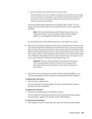 •   Receipt: Payables must match the invoice to the receipt.
         Choose Receipt if you want to update exchange rate information on the receipt
         or if you want your accounting to use exchange rate information based on the
         receipt date. (If you use Periodic Costing, you must match to the receipt to
         ensure accurate cost accounting.)

     The Invoice Match Option defaults from the Supplier Sites window. You can
     change the Invoice Match Option on the shipment until you receive against the
     shipment.

             Note: The Invoice Match Option and the Match Approval Level are
             independent options. You can perform whichever Invoice Match
             Option you want regardless of the Match Approval Level.


     See: Entering Purchase Order Matched Invoices, Oracle Payables User Guide .

6.   Select Accrue at Receipt to indicate that the items on this purchase order line accrue
     upon receipt. Shop Floor and Inventory destined items always accrue upon receipt,
     and you cannot change this default. For expense items, if the Accrue Expense Items
     flag in the Purchasing Options window is set to Period End, the items cannot accrue
     upon receipt, and you cannot change the default. If the Accrue Expense Items flag is
     set to At Receipt, the default is to accrue upon receipt, but you can change it to not
     accrue upon receipt. See: Defining Accrual Options, page 1-40.

             Important: If you are using Cash Basis Accounting, you should use
             the Purchasing Options window to set the Accrue Expense Items
             flag to Period End, and you should not select Accrue on Receipt in
             this window.



7.   Select Firm to firm the shipment to indicate to Master Scheduling/MRP or your
     manufacturing application that it should not reschedule this release shipment.

To display status information:
•    Select the Status tabbed region.
     For each shipment, Purchasing displays the Status and the quantity Ordered,
     Received, Cancelled, and Billed.

To display item information:
•    Select the Item tabbed region in the Releases window.
     For each shipment, Purchasing displays the Item number, purchasing category,
     item description, supplier item number, and the VMI checkbox.

To view drop ship information:
•    If the shipment is part of a drop ship order select the Drop Shop tabbed region.




                                                                    Purchase Orders    4-91
 
