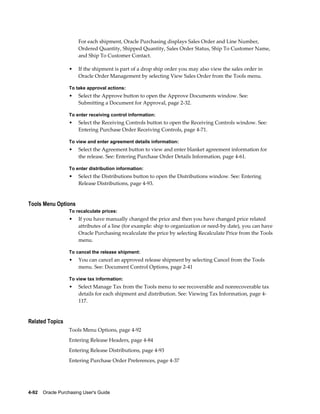 For each shipment, Oracle Purchasing displays Sales Order and Line Number,
                       Ordered Quantity, Shipped Quantity, Sales Order Status, Ship To Customer Name,
                       and Ship To Customer Contact.

                  •    If the shipment is part of a drop ship order you may also view the sales order in
                       Oracle Order Management by selecting View Sales Order from the Tools menu.

                  To take approval actions:
                  •    Select the Approve button to open the Approve Documents window. See:
                       Submitting a Document for Approval, page 2-32.

                  To enter receiving control information:
                  •    Select the Receiving Controls button to open the Receiving Controls window. See:
                       Entering Purchase Order Receiving Controls, page 4-71.

                  To view and enter agreement details information:
                  •    Select the Agreement button to view and enter blanket agreement information for
                       the release. See: Entering Purchase Order Details Information, page 4-61.

                  To enter distribution information:
                  •    Select the Distributions button to open the Distributions window. See: Entering
                       Release Distributions, page 4-93.


Tools Menu Options
                  To recalculate prices:
                  •    If you have manually changed the price and then you have changed price related
                       attributes of a line (for example: ship to organization or need-by date), you can have
                       Oracle Purchasing recalculate the price by selecting Recalculate Price from the Tools
                       menu.

                  To cancel the release shipment:
                  •    You can cancel an approved release shipment by selecting Cancel from the Tools
                       menu. See: Document Control Options, page 2-41

                  To view tax information:
                  •    Select Manage Tax from the Tools menu to see recoverable and nonrecoverable tax
                       details for each shipment and distribution. See: Viewing Tax Information, page 4-
                       117.


Related Topics
                  Tools Menu Options, page 4-92
                  Entering Release Headers, page 4-84
                  Entering Release Distributions, page 4-93
                  Entering Purchase Order Preferences, page 4-37




4-92    Oracle Purchasing User's Guide
 