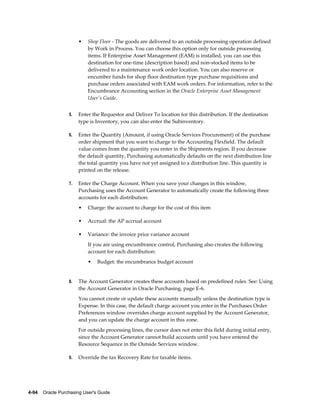 •   Shop Floor - The goods are delivered to an outside processing operation defined
                           by Work in Process. You can choose this option only for outside processing
                           items. If Enterprise Asset Management (EAM) is installed, you can use this
                           destination for one-time (description based) and non-stocked items to be
                           delivered to a maintenance work order location. You can also reserve or
                           encumber funds for shop floor destination type purchase requisitions and
                           purchase orders associated with EAM work orders. For information, refer to the
                           Encumbrance Accounting section in the Oracle Enterprise Asset Management
                           User's Guide.


                  5.   Enter the Requestor and Deliver To location for this distribution. If the destination
                       type is Inventory, you can also enter the Subinventory.

                  6.   Enter the Quantity (Amount, if using Oracle Services Procurement) of the purchase
                       order shipment that you want to charge to the Accounting Flexfield. The default
                       value comes from the quantity you enter in the Shipments region. If you decrease
                       the default quantity, Purchasing automatically defaults on the next distribution line
                       the total quantity you have not yet assigned to a distribution line. This quantity is
                       printed on the release.

                  7.   Enter the Charge Account. When you save your changes in this window,
                       Purchasing uses the Account Generator to automatically create the following three
                       accounts for each distribution:
                       •   Charge: the account to charge for the cost of this item

                       •   Accrual: the AP accrual account

                       •   Variance: the invoice price variance account
                           If you are using encumbrance control, Purchasing also creates the following
                           account for each distribution:
                           •    Budget: the encumbrance budget account


                  8.   The Account Generator creates these accounts based on predefined rules. See: Using
                       the Account Generator in Oracle Purchasing, page E-6.
                       You cannot create or update these accounts manually unless the destination type is
                       Expense. In this case, the default charge account you enter in the Purchases Order
                       Preferences window overrides charge account supplied by the Account Generator,
                       and you can update the charge account in this zone.
                       For outside processing lines, the cursor does not enter this field during initial entry,
                       since the Account Generator cannot build accounts until you have entered the
                       Resource Sequence in the Outside Services window.

                  9.   Override the tax Recovery Rate for taxable items.




4-94    Oracle Purchasing User's Guide
 