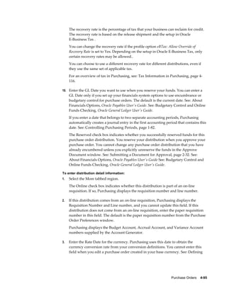 The recovery rate is the percentage of tax that your business can reclaim for credit.
     The recovery rate is based on the release shipment and the setup in Oracle
     E-Business Tax .
     You can change the recovery rate if the profile option eBTax: Allow Override of
     Recovery Rate is set to Yes. Depending on the setup in Oracle E-Business Tax, only
     certain recovery rates may be allowed..
     You can choose to use a different recovery rate for different distributions, even if
     they use the same set of applicable tax.
     For an overview of tax in Purchasing, see: Tax Information in Purchasing, page 4-
     116.

10. Enter the GL Date you want to use when you reserve your funds. You can enter a
     GL Date only if you set up your financials system options to use encumbrance or
     budgetary control for purchase orders. The default is the current date. See: About
     Financials Options, Oracle Payables User's Guide. See: Budgetary Control and Online
     Funds Checking, Oracle General Ledger User's Guide.
     If you enter a date that belongs to two separate accounting periods, Purchasing
     automatically creates a journal entry in the first accounting period that contains this
     date. See: Controlling Purchasing Periods, page 1-82.
     The Reserved check box indicates whether you successfully reserved funds for this
     purchase order distribution. You reserve your distribution when you approve your
     purchase order. You cannot change any purchase order distribution that you have
     already encumbered unless you explicitly unreserve the funds in the Approve
     Document window. See: Submitting a Document for Approval, page 2-32. See:
     About Financials Options, Oracle Payables User's Guide See: Budgetary Control and
     Online Funds Checking, Oracle General Ledger User's Guide.

To enter distribution detail information:
1.   Select the More tabbed region.
     The Online check box indicates whether this distribution is part of an on-line
     requisition. If so, Purchasing displays the requisition number and line number.

2.   If this distribution comes from an on-line requisition, Purchasing displays the
     Requisition Number and Line number, and you cannot update this field. If this
     distribution does not come from an on-line requisition, enter the paper requisition
     number in this field. The default is the paper requisition number from the Purchase
     Order Preferences window.
     Purchasing displays the Budget Account, Accrual Account, and Variance Account
     numbers supplied by the Account Generator.

3.   Enter the Rate Date for the currency. Purchasing uses this date to obtain the
     currency conversion rate from your conversion definitions. You cannot enter this
     field when you edit a purchase order created in your base currency. See: Defining




                                                                      Purchase Orders    4-95
 