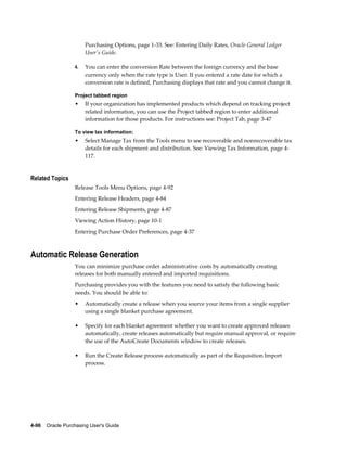 Purchasing Options, page 1-33. See: Entering Daily Rates, Oracle General Ledger
                       User's Guide.

                  4.   You can enter the conversion Rate between the foreign currency and the base
                       currency only when the rate type is User. If you entered a rate date for which a
                       conversion rate is defined, Purchasing displays that rate and you cannot change it.

                  Project tabbed region
                  •    If your organization has implemented products which depend on tracking project
                       related information, you can use the Project tabbed region to enter additional
                       information for those products. For instructions see: Project Tab, page 3-47

                  To view tax information:
                  •    Select Manage Tax from the Tools menu to see recoverable and nonrecoverable tax
                       details for each shipment and distribution. See: Viewing Tax Information, page 4-
                       117.


Related Topics
                  Release Tools Menu Options, page 4-92
                  Entering Release Headers, page 4-84
                  Entering Release Shipments, page 4-87
                  Viewing Action History, page 10-1
                  Entering Purchase Order Preferences, page 4-37



Automatic Release Generation
                  You can minimize purchase order administrative costs by automatically creating
                  releases for both manually entered and imported requisitions.
                  Purchasing provides you with the features you need to satisfy the following basic
                  needs. You should be able to:
                  •    Automatically create a release when you source your items from a single supplier
                       using a single blanket purchase agreement.

                  •    Specify for each blanket agreement whether you want to create approved releases
                       automatically, create releases automatically but require manual approval, or require
                       the use of the AutoCreate Documents window to create releases.

                  •    Run the Create Release process automatically as part of the Requisition Import
                       process.




4-96    Oracle Purchasing User's Guide
 