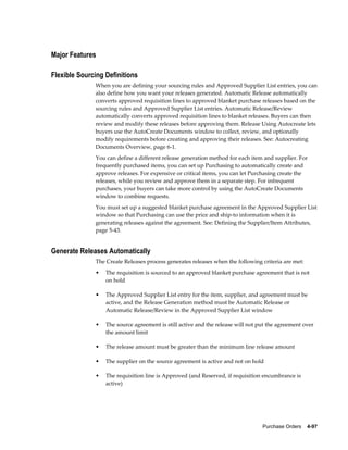 Major Features

Flexible Sourcing Definitions
              When you are defining your sourcing rules and Approved Supplier List entries, you can
              also define how you want your releases generated. Automatic Release automatically
              converts approved requisition lines to approved blanket purchase releases based on the
              sourcing rules and Approved Supplier List entries. Automatic Release/Review
              automatically converts approved requisition lines to blanket releases. Buyers can then
              review and modify these releases before approving them. Release Using Autocreate lets
              buyers use the AutoCreate Documents window to collect, review, and optionally
              modify requirements before creating and approving their releases. See: Autocreating
              Documents Overview, page 6-1.
              You can define a different release generation method for each item and supplier. For
              frequently purchased items, you can set up Purchasing to automatically create and
              approve releases. For expensive or critical items, you can let Purchasing create the
              releases, while you review and approve them in a separate step. For infrequent
              purchases, your buyers can take more control by using the AutoCreate Documents
              window to combine requests.
              You must set up a suggested blanket purchase agreement in the Approved Supplier List
              window so that Purchasing can use the price and ship-to information when it is
              generating releases against the agreement. See: Defining the Supplier/Item Attributes,
              page 5-43.


Generate Releases Automatically
              The Create Releases process generates releases when the following criteria are met:
              •   The requisition is sourced to an approved blanket purchase agreement that is not
                  on hold

              •   The Approved Supplier List entry for the item, supplier, and agreement must be
                  active, and the Release Generation method must be Automatic Release or
                  Automatic Release/Review in the Approved Supplier List window

              •   The source agreement is still active and the release will not put the agreement over
                  the amount limit

              •   The release amount must be greater than the minimum line release amount

              •   The supplier on the source agreement is active and not on hold

              •   The requisition line is Approved (and Reserved, if requisition encumbrance is
                  active)




                                                                                 Purchase Orders    4-97
 