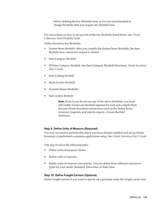 before defining the key flexfields here, as it is not recommended to
        change flexfields after you acquire any flexfield data.


For instructions on how to set up each of the key flexfields listed below, see: Oracle
E-Business Suite Flexfields Guide.
Define Inventory key flexfields:
•   System Items flexfield. After you compile the System Items flexfields, the item
    flexfield view concurrent request is started.

•   Item Category flexfield

•   PO Item Category flexfield. See: Item Category Flexfield Structures, Oracle Inventory
    User's Guide.

•   Item Catalog flexfield

•   Stock Locator flexfield

•   Account aliases flexfields

•   Sales orders flexfield

            Note: Even if you do not use any of the above flexfields, you must
            still enable at least one flexfield segment for each and compile them
            because Oracle Inventory transactions (such as the Define Items
            window), inquiries, and reports require a frozen flexfield
            definition.



Step 9: Define Units of Measure (Required)
You may not need to perform this step if you have already installed and set up Oracle
Inventory or performed a common-applications setup. See: Oracle Inventory User's Guide
.
This step involves the following tasks:
•   Define units-of-measure classes.

•   Define units of measure.

•   Define units-of-measure conversions. You can define three different conversion
    types for your needs: Standard, Intra-class, or Inter-class.


Step 10: Define Freight Carriers (Optional)
Define freight carriers if you want to specify on a purchase order the freight carrier that




                                                                            Setting Up    1-9
 
