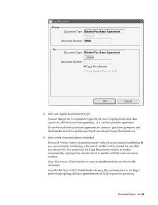 3.   Select an eligible To Document Type.
     You can change the To Document Type only if you're copying from a bid class
     quotation, a blanket purchase agreement, or a contract purchase agreement.
     If you select a blanket purchase agreement or a contract purchase agreement and
     the from document is a global agreement you can not change the Global box.

4.   Select other document options if needed.
     Document Number: Enter a document number only if you use manual numbering. If
     you use automatic numbering, a document number will be created for you after
     you choose OK. You cannot use the Copy Documents window to modify
     documents by copying from one document to another with the same document
     number.
     Copy Attachments: Check this box to copy an attachment from any level of the
     document.
     Copy Blanket Price to RFQ: Check this box to copy the purchase price to the target
     price when copying a blanket agreeement to an RFQ (request for quotation).




                                                                   Purchase Orders    4-101
 