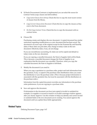 5.   If Oracle Procurement Contracts is implemented you can select the source for
                       Contract Terms (copy clauses and deliverables):
                       •   Copy Latest Clauses from Library: Check this box to copy the most recent version
                           of clauses from the library.

                       •   Copy Current Clauses from Document: Check this box to copy the clauses as they
                           exist in the From document.

                       •   Do Not Copy Contract Terms: Check this box to copy the document with no
                           contract terms.


                  6.   Choose OK.
                       Purchasing creates and displays the new document. A copied document has similar
                       restrictions regarding modifications as a new document that has been saved. The
                       document is an exact copy of the original except for the Promised By and Need By
                       dates; if these dates are past dates, they change to today's date on the new
                       document. Effectivity dates, if any, do not change.
                       If you use encumbrance accounting, GL dates are not be copied and default as
                       today's date on the new document.
                       If you are copying a cancelled document, the Note to Supplier field will be blank.
                       This is because a cancelled document changes the Note to Supplier to an
                       explanation that the document was cancelled. Therefore, when you copy the
                       cancelled document, the Note to Supplier is left blank.

                  7.   Modify the document if you need to.
                       When you copy a quotation to a purchase order, project and task information from
                       the quotation, if any, is copied to the purchase order distribution when you create
                       the distribution or save the purchase order. (This is because project information is
                       associated with the quotation line, but must be associated with the distribution on
                       the purchase order.)
                       Information from the copied document overrides any information in the purchase
                       order preferences, if you are copying to a purchase order.

                  8.   Save and approve the document.
                       If information in the document you have just copied is invalid or outdated-for
                       example, if a supplier or account is inactive or invalid-a message window appears
                       after you choose Approve. Use this window to help you identify and correct invalid
                       or outdated fields in the new document you're creating. You cannot approve the
                       document until you update these fields appropriately.



Related Topics
                  Defining Document Types, page 1-67




4-102    Oracle Purchasing User's Guide
 