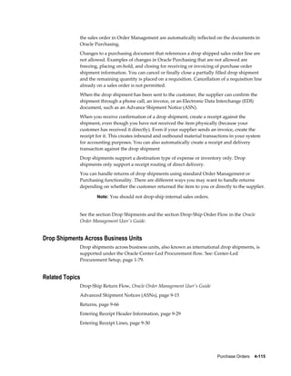 the sales order in Order Management are automatically reflected on the documents in
             Oracle Purchasing.
             Changes to a purchasing document that references a drop shipped sales order line are
             not allowed. Examples of changes in Oracle Purchasing that are not allowed are
             freezing, placing on-hold, and closing for receiving or invoicing of purchase order
             shipment information. You can cancel or finally close a partially filled drop shipment
             and the remaining quantity is placed on a requisition. Cancellation of a requisition line
             already on a sales order is not permitted.
             When the drop shipment has been sent to the customer, the supplier can confirm the
             shipment through a phone call, an invoice, or an Electronic Data Interchange (EDI)
             document, such as an Advance Shipment Notice (ASN).
             When you receive confirmation of a drop shipment, create a receipt against the
             shipment, even though you have not received the item physically (because your
             customer has received it directly). Even if your supplier sends an invoice, create the
             receipt for it. This creates inbound and outbound material transactions in your system
             for accounting purposes. You can also automatically create a receipt and delivery
             transaction against the drop shipment
             Drop shipments support a destination type of expense or inventory only. Drop
             shipments only support a receipt routing of direct delivery.
             You can handle returns of drop shipments using standard Order Management or
             Purchasing functionality. There are different ways you may want to handle returns
             depending on whether the customer returned the item to you or directly to the supplier.

                     Note: You should not drop-ship internal sales orders.


             See the section Drop Shipments and the section Drop-Ship Order Flow in the Oracle
             Order Management User's Guide.


Drop Shipments Across Business Units
             Drop shipments across business units, also known as international drop shipments, is
             supported under the Oracle Center-Led Procurement flow. See: Center-Led
             Procurement Setup, page 1-79.


Related Topics
             Drop-Ship Return Flow, Oracle Order Management User's Guide
             Advanced Shipment Notices (ASNs), page 9-15
             Returns, page 9-66
             Entering Receipt Header Information, page 9-29
             Entering Receipt Lines, page 9-30




                                                                                Purchase Orders    4-115
 