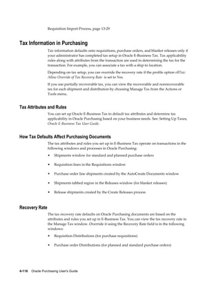 Requisition Import Process, page 13-29



Tax Information in Purchasing
                  Tax information defaults onto requisitions, purchase orders, and blanket releases only if
                  your administrator has completed tax setup in Oracle E-Business Tax. Tax applicability
                  rules along with attributes from the transaction are used in determining the tax for the
                  transaction. For example, you can associate a tax with a ship-to location.
                  Depending on tax setup, you can override the recovery rate if the profile option eBTax:
                  Allow Override of Tax Recovery Rate is set to Yes.
                  If you use partially recoverable tax, you can view the recoverable and nonrecoverable
                  tax for each shipment and distribution by choosing Manage Tax from the Actions or
                  Tools menu.


Tax Attributes and Rules
                  You can set up Oracle E-Business Tax to default tax attributes and determine tax
                  applicability in Oracle Purchasing based on your business needs. See: Setting Up Taxes,
                  Oracle E-Business Tax User Guide.


How Tax Defaults Affect Purchasing Documents
                  The tax attributes and rules you set up in E-Business Tax operate on transactions in the
                  following windows and processes in Oracle Purchasing:
                  •    Shipments window for standard and planned purchase orders

                  •    Requisition lines in the Requisitions window

                  •    Purchase order line shipments created by the AutoCreate Documents window

                  •    Shipments tabbed region in the Releases window (for blanket releases)

                  •    Release shipments created by the Create Releases process



Recovery Rate
                  The tax recovery rate defaults on Oracle Purchasing documents are based on the
                  attributes and rules you set up in E-Business Tax. You can view the tax recovery rate in
                  the Manage Tax window. Override it using the Recovery Rate field is in the following
                  windows:
                  •    Requisition Distributions (for purchase requisitions)

                  •    Purchase order Distributions (for planned and standard purchase orders)




4-116    Oracle Purchasing User's Guide
 