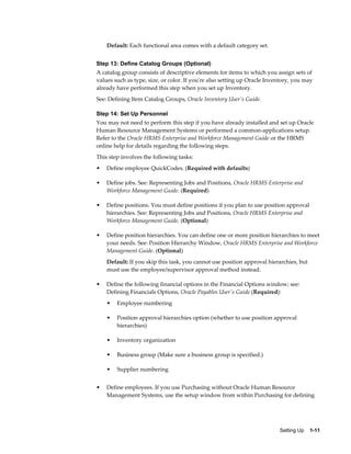 Default: Each functional area comes with a default category set.


Step 13: Define Catalog Groups (Optional)
A catalog group consists of descriptive elements for items to which you assign sets of
values such as type, size, or color. If you're also setting up Oracle Inventory, you may
already have performed this step when you set up Inventory.
See: Defining Item Catalog Groups, Oracle Inventory User's Guide.

Step 14: Set Up Personnel
You may not need to perform this step if you have already installed and set up Oracle
Human Resource Management Systems or performed a common-applications setup.
Refer to the Oracle HRMS Enterprise and Workforce Management Guide or the HRMS
online help for details regarding the following steps.
This step involves the following tasks:
•   Define employee QuickCodes. (Required with defaults)

•   Define jobs. See: Representing Jobs and Positions, Oracle HRMS Enterprise and
    Workforce Management Guide. (Required)

•   Define positions. You must define positions if you plan to use position approval
    hierarchies. See: Representing Jobs and Positions, Oracle HRMS Enterprise and
    Workforce Management Guide. (Optional)

•   Define position hierarchies. You can define one or more position hierarchies to meet
    your needs. See: Position Hierarchy Window, Oracle HRMS Enterprise and Workforce
    Management Guide. (Optional)
    Default: If you skip this task, you cannot use position approval hierarchies, but
    must use the employee/supervisor approval method instead.

•   Define the following financial options in the Financial Options window; see:
    Defining Financials Options, Oracle Payables User's Guide (Required):
    •   Employee numbering

    •   Position approval hierarchies option (whether to use position approval
        hierarchies)

    •   Inventory organization

    •   Business group (Make sure a business group is specified.)

    •   Supplier numbering


•   Define employees. If you use Purchasing without Oracle Human Resource
    Management Systems, use the setup window from within Purchasing for defining




                                                                          Setting Up    1-11
 