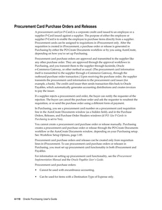 Procurement Card Purchase Orders and Releases
                  A procurement card (or P-Card) is a corporate credit card issued to an employee or a
                  supplier P-Card issued against a supplier. The purpose of either the employee or
                  supplier P-Card is to enable the employee to purchase items directly from a supplier.
                  Procurement cards can be assigned to requisitions in iProcurement only. After the
                  requisition is created in iProcurement, a purchase order or release is generated in
                  Purchasing by either the PO Create Documents workflow or by you using AutoCreate,
                  depending on how you've set up Purchasing.
                  Procurement card purchase orders are approved and transmitted to the supplier like
                  any other purchase order. They are approved through the approval workflows in
                  Purchasing, and you transmit them to the supplier through facsimile, Oracle
                  e-Commerce Gateway, or other method as usual. (The procurement card information
                  itself is transmitted to the supplier through e-Commerce Gateway, through the
                  outbound purchase order transaction.) Upon receiving the purchase order, the supplier
                  transmits the procurement card information to the procurement card issuer (for
                  example, a bank). The credit card issuer then sends transaction files back to Oracle
                  Payables, which automatically generates accounting distributions and creates invoices
                  to pay the issuer.
                  If a supplier rejects a procurement card order, the buyer can notify the requester of the
                  rejection. The buyer can cancel the purchase order and ask the requester to resubmit the
                  requisition, or re-send the purchase order using a different form of payment.
                  In Purchasing, you see a procurement card number on a procurement card requisition
                  line in the AutoCreate Documents window (as a hidden field), and in the Purchase
                  Orders, Releases, and Purchase Order Headers windows (if PO: Use P-Cards in
                  Purchasing is set to Yes).
                  You cannot create a procurement card purchase order or release manually. Purchasing
                  creates a procurement card purchase order or release through the PO Create Documents
                  workflow or the AutoCreate Documents window, depending on your Purchasing setup.
                  See: Workflow Setup Options, page 1-85.
                  Procurement card purchase orders and releases can be created only from requisition
                  lines in iProcurement. To use procurement card purchase orders or releases in
                  Purchasing, you must set up procurement card functionality in both iProcurement and
                  Payables.
                  For information on setting up procurement card functionality, see the iProcurement
                  Implementation Manual and the Oracle Payables User's Guide.
                  Procurement card purchase orders:
                  •    Cannot be used with encumbrance accounting.

                  •    Can be used for items with a Destination Type of Expense only.




4-118    Oracle Purchasing User's Guide
 