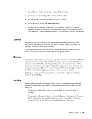 •   Cannot be used for documents that contain a Project number.

            •   Can be used for standard purchase orders or releases only.

            •   Are not available for invoice matching or invoice creation.

            •   Do not accrue on receipt. See: Receiving, below.

            •   Transmit the procurement card number to the supplier through e-Commerce
                Gateway, through the outbound purchase order transaction. See: Running the EDI
                Purchase Order Outbound Extract Program, Oracle e-Commerce Gateway User's Guide
                .



Approval
            Requisitions and purchase orders that contain procurement card items are routed
            through the same approval process as any other document, unless you modify the
            approval workflow to treat them differently.
            After a procurement card purchase order or release is approved, it is automatically
            closed for invoicing if you use the Two-Way match approval level.


Receiving
            You receive a procurement card order like any other. However, procurement card items
            do not accrue upon receipt. Payment and accounting for procurement card orders are
            already handled in Payables, which imports the credit card transaction files from the
            credit card issuer. If you accrue upon receipt, Purchasing accrues upon receipt all items
            except procurement card items. You cannot change the Accrue at Receipt check box in
            the Shipments window for procurement card purchase orders or releases.
            Similarly, at period-end, Purchasing does not accrue or roll over procurement card
            orders to General Ledger.


Invoicing
            Since invoices for procurement card purchase orders are created through credit card
            transaction files that are imported from the credit card issuer into Payables, note the
            following:
            •   Procurement card purchase orders are not available for invoice matching in
                Payables.

            •   Procurement card shipment lines are automatically closed after approval if you use
                the Two-Way match approval level. (If you use Three-Way or Four-Way match
                approval levels, you can still receive or inspect against the shipment.)




                                                                               Purchase Orders    4-119
 