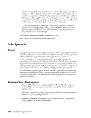 •    Payment on Receipt does not generate invoices automatically for procurement card
                       orders, even if the supplier is set up as a Pay on Receipt site in the Supplier Sites
                       window. A supplier site can be both a Pay on Receipt site and a Procurement Card
                       Site; however, if the supplier site is a Pay on Receipt site, invoices will be generated
                       automatically for all orders received from that supplier site when you run Payment
                       on Receipt, except those that include procurement card information.

                  •    Advance Shipment Notices (ASNs) that contain billing information (sometimes
                       known as Advance Shipment and Billing Notices, or ASBNs), if they also contain
                       procurement card information, are not automatically converted into invoices as
                       they normally would be upon receipt.

                  Procurement Card Integration, Oracle Payables User's Guide
                  See: P-Cards, Oracle iProcurement Implementation Guide.



Global Agreements

Overview
                  Using global agreements, purchasing professionals are able to negotiate prices on behalf
                  of multiple organizations within an enterprise and then enable the resulting agreement
                  to be shared by those organizations for procuring products and services.
                  Global Agreements allow buying organizations to negotiate pricing and define
                  agreements in a centralized shared services environment. Execution against the Global
                  Agreement can be controlled and handled in more than one operating unit. Instead of
                  creating multiple agreements in multiple operating units, you can create a single global
                  agreement that can be viewed and used for sourcing by multiple operating units.
                  In addition to the Supplier/Supplier Site with whom the agreement was negotiated by
                  the negotiating organization, it may not be the same supplier/supplier site which would
                  be processing the purchase orders from the multiple buying organizations, where the
                  agreement is enabled.


Creating and Using a Global Agreement
                  •    Create a Global Agreement in an Operating Unit (a Contract Purchase Agreement
                       with the Global box and Enable All Sites box checked) - (N) Purchase Orders >
                       Purchase Orders.

                  •    Enable the Agreement in multiple Operating Units. (N) Purchase Orders > Purchase
                       Orders > Tools > Enable Organizations.

                  •    Optionally define local attributes for each of the operating units. This includes
                       buyer, supplier site, freight carrier, currency.




4-120    Oracle Purchasing User's Guide
 