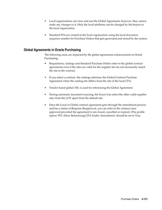 •   Local organizations can view and use the Global Agreement, however, they cannot
                 make any changes to it. Only the local attributes can be changed by the buyers in
                 the local organization.

             •   Standard POs are created in the local organization using the local document
                 sequence number for Purchase Orders that gets generated and stored by the system.



Global Agreements in Oracle Purchasing
             The following areas are impacted by the global agreements enhancements in Oracle
             Purchasing:
             •   Requisitions, catalogs and Standard Purchase Orders refer to the global contract
                 agreements even if the sites are valid for the supplier but do not necessarily match
                 the site in the contract.

             •   If you select a contract, the catalogs reference the Global Contract Purchase
                 Agreement when the catalog site differs from the site of the local CPA.

             •   Vendor based global ASL is used for referencing the Global Agreement.

             •   During automatic document sourcing, the buyer Can select the other valid supplier
                 sites from the LOV apart from the default site.

             •   Once the Local or Global contract agreement goes through the amendment process
                 and has a status of Requires Reapproval, you can refer to the contract once
                 approved provided the agreement is not closed, cancelled or expired. (The profile
                 option 'PO: Allow Referencing CPA Under Amendment' should be set to Yes).




                                                                                Purchase Orders    4-121
 