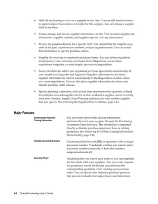 •    Hold all purchasing activity on a supplier at any time. You can still match invoices
                        to approved purchase orders or receipts for this supplier. You can release a supplier
                        hold at any time.

                   •    Create, change, and review supplier information on-line. You can enter supplier site
                        information, supplier contacts, and supplier-specific delivery information.

                   •    Review the purchase history for a specific item. You can identify the suppliers you
                        used in the past, quantities you ordered, and pricing information. You can match
                        this information to specific purchase orders.

                   •    Simplify the sourcing of commonly purchased items. You can define requisition
                        templates for your commonly purchased items. Requestors can use these
                        requisitions templates to create simple, pre-sourced requisitions.

                   •    Source the items for which you negotiated purchase agreements automatically. If
                        you created sourcing rules and Approved Supplier List entries for the items,
                        supplier information is entered automatically in the Requisitions window when
                        you create requisitions. You can also place supplier information for items onto
                        blanket purchase order releases.

                   •    Specify planning constraints, such as lead time, minimum order quantity, or fixed
                        lot multiples, for each supplier site for an item so that if a supplier cannot currently
                        meet your demand, Supply Chain Planning automatically uses another supplier
                        that you specify. See: Defining the Supplier/Item Attributes, page 5-43.



Major Features
                   Electronically Received       You can receive price/sales catalog information
                   Catalog Information           electronically from your supplier through the Purchasing
                                                 Documents Open Interface. The information is imported
                                                 directly as blanket purchase agreement lines or catalog
                                                 quotations. See: Receiving Price/Sales Catalog Information
                                                 Electronically, page 5-18.

                   Flexible Document Numbers     Purchasing identifies each RFQ or quotation with a unique
                                                 document number. You decide whether you want to enter
                                                 document numbers manually or have the numbers
                                                 assigned automatically.

                   Sourcing Power                Purchasing lets you source your items so you can negotiate
                                                 the best deals with your suppliers. You can create requests
                                                 for quotations, record the results, and reference the
                                                 corresponding quotation when creating your purchase
                                                 order. You can also review historical purchase prices so
                                                 that you can evaluate how to purchase your items more




5-2    Oracle Purchasing User's Guide
 