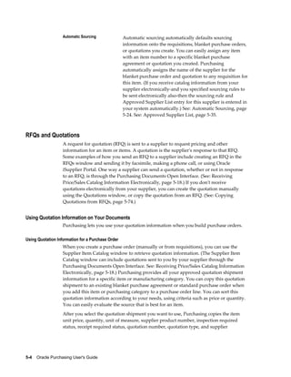 Automatic Sourcing              Automatic sourcing automatically defaults sourcing
                                                   information onto the requisitions, blanket purchase orders,
                                                   or quotations you create. You can easily assign any item
                                                   with an item number to a specific blanket purchase
                                                   agreement or quotation you created. Purchasing
                                                   automatically assigns the name of the supplier for the
                                                   blanket purchase order and quotation to any requisition for
                                                   this item. (If you receive catalog information from your
                                                   supplier electronically-and you specified sourcing rules to
                                                   be sent electronically also-then the sourcing rule and
                                                   Approved Supplier List entry for this supplier is entered in
                                                   your system automatically.) See: Automatic Sourcing, page
                                                   5-24. See: Approved Supplier List, page 5-35.



RFQs and Quotations
                   A request for quotation (RFQ) is sent to a supplier to request pricing and other
                   information for an item or items. A quotation is the supplier's response to that RFQ.
                   Some examples of how you send an RFQ to a supplier include creating an RFQ in the
                   RFQs window and sending it by facsimile, making a phone call, or using Oracle
                   iSupplier Portal. One way a supplier can send a quotation, whether or not in response
                   to an RFQ, is through the Purchasing Documents Open Interface. (See: Receiving
                   Price/Sales Catalog Information Electronically, page 5-18.) If you don't receive
                   quotations electronically from your supplier, you can create the quotation manually
                   using the Quotations window, or copy the quotation from an RFQ. (See: Copying
                   Quotations from RFQs, page 5-74.)


Using Quotation Information on Your Documents
                   Purchasing lets you use your quotation information when you build purchase orders.

Using Quotation Information for a Purchase Order
                   When you create a purchase order (manually or from requisitions), you can use the
                   Supplier Item Catalog window to retrieve quotation information. (The Supplier Item
                   Catalog window can include quotations sent to you by your supplier through the
                   Purchasing Documents Open Interface. See: Receiving Price/Sales Catalog Information
                   Electronically, page 5-18.) Purchasing provides all your approved quotation shipment
                   information for a specific item or manufacturing category. You can copy this quotation
                   shipment to an existing blanket purchase agreement or standard purchase order when
                   you add this item or purchasing category to a purchase order line. You can sort this
                   quotation information according to your needs, using criteria such as price or quantity.
                   You can easily evaluate the source that is best for an item.
                   After you select the quotation shipment you want to use, Purchasing copies the item
                   unit price, quantity, unit of measure, supplier product number, inspection required
                   status, receipt required status, quotation number, quotation type, and supplier




5-4    Oracle Purchasing User's Guide
 