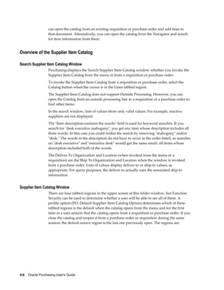 can open the catalog from an existing requisition or purchase order and add lines to
                   that document. Alternatively, you can open the catalog from the Navigator and search
                   for item information from there.


Overview of the Supplier Item Catalog

Search Supplier Item Catalog Window
                   Purchasing displays the Search Supplier Item Catalog window whether you invoke the
                   Supplier Item Catalog from the menu or from a requisition or purchase order.
                   To invoke the Supplier Item Catalog from a requisition or purchase order, select the
                   Catalog button when the cursor is in the Lines tabbed region.
                   The Supplier Item Catalog does not support Outside Processing. However, you can
                   open the Catalog from an outside processing line in a requisition or a purchase order to
                   find other items.
                   In the search window, lists of values show only valid values. For example, inactive
                   suppliers are not displayed.
                   The "Item description contains the words" field is used for keyword searches. If you
                   search for "desk executive mahogany", you get any item whose description includes all
                   three words. In this case you could widen the search by removing "mahogany" and/or
                   "desk." The words in the description do not have to occur in the order listed, so searches
                   on "desk executive" and "executive desk" would get the same result: all items whose
                   description included both of the words.
                   The Deliver To Organization and Location (when invoked from the menu or a
                   requisition) are the Ship To Organization and Location when the window is invoked
                   from a purchase order. Lists of values display deliver-to or ship-to values, as
                   appropriate. For query purposes, the deliver-to actually uses the associated ship-to
                   information.


Supplier Item Catalog Window
                   There are four tabbed regions in the upper screen of this folder window, but Function
                   Security can be used to determine whether a user will be able to see all of them. A
                   profile option (PO: Default Supplier Item Catalog Option) determines which of these
                   tabbed regions is the default when the catalog opens from the menu and for the first
                   time in a user session that the catalog opens from a requisition or purchase order. If you
                   close the catalog and reopen it from a purchase order or requisition during the same
                   session, the default source region is the last one previously open. The regions are:




5-6    Oracle Purchasing User's Guide
 