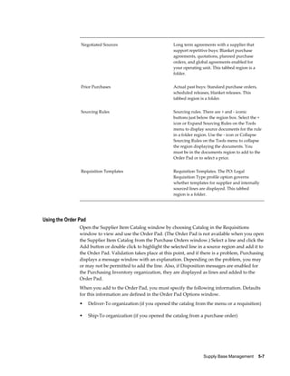 Negotiated Sources                            Long term agreements with a supplier that
                                                              support repetitive buys: Blanket purchase
                                                              agreements, quotations, planned purchase
                                                              orders, and global agreements enabled for
                                                              your operating unit. This tabbed region is a
                                                              folder.


                Prior Purchases                               Actual past buys: Standard purchase orders,
                                                              scheduled releases, blanket releases. This
                                                              tabbed region is a folder.


                Sourcing Rules                                Sourcing rules. There are + and - iconic
                                                              buttons just below the region box. Select the +
                                                              icon or Expand Sourcing Rules on the Tools
                                                              menu to display source documents for the rule
                                                              in a folder region. Use the - icon or Collapse
                                                              Sourcing Rules on the Tools menu to collapse
                                                              the region displaying the documents. You
                                                              must be in the documents region to add to the
                                                              Order Pad or to select a price.


                Requisition Templates                         Requisition Templates. The PO: Legal
                                                              Requisition Type profile option governs
                                                              whether templates for supplier and internally
                                                              sourced lines are displayed. This tabbed
                                                              region is a folder.




Using the Order Pad
                Open the Supplier Item Catalog window by choosing Catalog in the Requisitions
                window to view and use the Order Pad. (The Order Pad is not available when you open
                the Supplier Item Catalog from the Purchase Orders window.) Select a line and click the
                Add button or double click to highlight the selected line in a source region and add it to
                the Order Pad. Validation takes place at this point, and if there is a problem, Purchasing
                displays a message window with an explanation. Depending on the problem, you may
                or may not be permitted to add the line. Also, if Disposition messages are enabled for
                the Purchasing Inventory organization, they are displayed as lines and added to the
                Order Pad.
                When you add to the Order Pad, you must specify the following information. Defaults
                for this information are defined in the Order Pad Options window.
                •     Deliver-To organization (if you opened the catalog from the menu or a requisition)

                •     Ship-To organization (if you opened the catalog from a purchase order)




                                                                              Supply Base Management    5-7
 