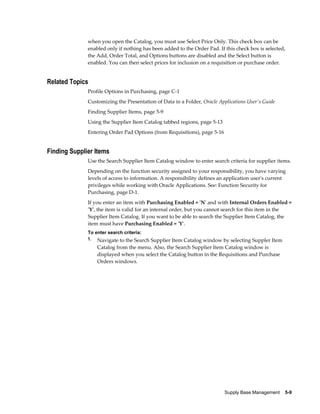 when you open the Catalog, you must use Select Price Only. This check box can be
              enabled only if nothing has been added to the Order Pad. If this check box is selected,
              the Add, Order Total, and Options buttons are disabled and the Select button is
              enabled. You can then select prices for inclusion on a requisition or purchase order.


Related Topics
              Profile Options in Purchasing, page C-1
              Customizing the Presentation of Data in a Folder, Oracle Applications User's Guide
              Finding Supplier Items, page 5-9
              Using the Supplier Item Catalog tabbed regions, page 5-13
              Entering Order Pad Options (from Requisitions), page 5-16


Finding Supplier Items
              Use the Search Supplier Item Catalog window to enter search criteria for supplier items.
              Depending on the function security assigned to your responsibility, you have varying
              levels of access to information. A responsibility defines an application user's current
              privileges while working with Oracle Applications. See: Function Security for
              Purchasing, page D-1.
              If you enter an item with Purchasing Enabled = 'N' and with Internal Orders Enabled =
              'Y', the item is valid for an internal order, but you cannot search for this item in the
              Supplier Item Catalog. If you want to be able to search the Supplier Item Catalog, the
              item must have Purchasing Enabled = 'Y'.
              To enter search criteria:
              1. Navigate to the Search Supplier Item Catalog window by selecting Suppler Item
                  Catalog from the menu. Also, the Search Supplier Item Catalog window is
                  displayed when you select the Catalog button in the Requisitions and Purchase
                  Orders windows.




                                                                          Supply Base Management    5-9
 
