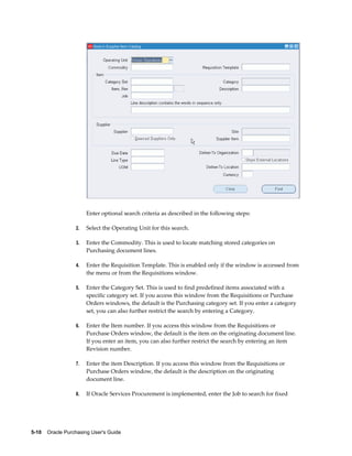 Enter optional search criteria as described in the following steps:

                  2.   Select the Operating Unit for this search.

                  3.   Enter the Commodity. This is used to locate matching stored categories on
                       Purchasing document lines.

                  4.   Enter the Requisition Template. This is enabled only if the window is accessed from
                       the menu or from the Requisitions window.

                  5.   Enter the Category Set. This is used to find predefined items associated with a
                       specific category set. If you access this window from the Requisitions or Purchase
                       Orders windows, the default is the Purchasing category set. If you enter a category
                       set, you can also further restrict the search by entering a Category.

                  6.   Enter the Item number. If you access this window from the Requisitions or
                       Purchase Orders window, the default is the item on the originating document line.
                       If you enter an item, you can also further restrict the search by entering an item
                       Revision number.

                  7.   Enter the item Description. If you access this window from the Requisitions or
                       Purchase Orders window, the default is the description on the originating
                       document line.

                  8.   If Oracle Services Procurement is implemented, enter the Job to search for fixed




5-10    Oracle Purchasing User's Guide
 