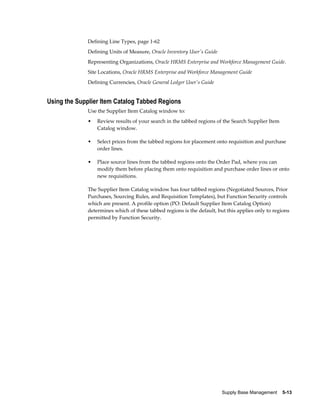 Defining Line Types, page 1-62
              Defining Units of Measure, Oracle Inventory User's Guide
              Representing Organizations, Oracle HRMS Enterprise and Workforce Management Guide.
              Site Locations, Oracle HRMS Enterprise and Workforce Management Guide
              Defining Currencies, Oracle General Ledger User's Guide


Using the Supplier Item Catalog Tabbed Regions
              Use the Supplier Item Catalog window to:
              •   Review results of your search in the tabbed regions of the Search Supplier Item
                  Catalog window.

              •   Select prices from the tabbed regions for placement onto requisition and purchase
                  order lines.

              •   Place source lines from the tabbed regions onto the Order Pad, where you can
                  modify them before placing them onto requisition and purchase order lines or onto
                  new requisitions.

              The Supplier Item Catalog window has four tabbed regions (Negotiated Sources, Prior
              Purchases, Sourcing Rules, and Requisition Templates), but Function Security controls
              which are present. A profile option (PO: Default Supplier Item Catalog Option)
              determines which of these tabbed regions is the default, but this applies only to regions
              permitted by Function Security.




                                                                         Supply Base Management    5-13
 